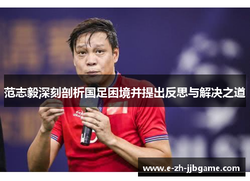 范志毅深刻剖析国足困境并提出反思与解决之道