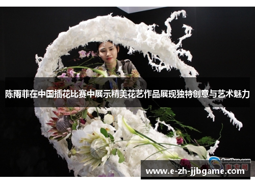 陈雨菲在中国插花比赛中展示精美花艺作品展现独特创意与艺术魅力