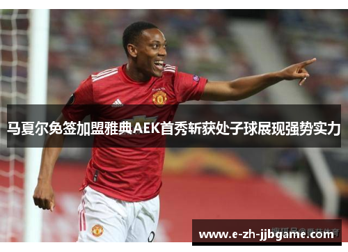 马夏尔免签加盟雅典AEK首秀斩获处子球展现强势实力