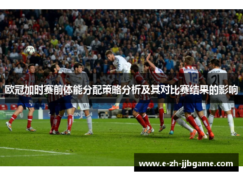 欧冠加时赛前体能分配策略分析及其对比赛结果的影响 欧冠加时赛前体能分配策略分析及其对比赛结果的影响