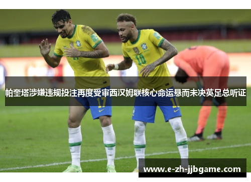 帕奎塔涉嫌违规投注再度受审西汉姆联核心命运悬而未决英足总听证 帕奎塔涉嫌违规投注再度受审西汉姆联核心命运悬而未决英足总听证